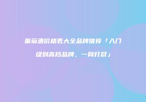 葡萄酒价格表大全品牌推荐「入门级到高档品牌，一网打尽」