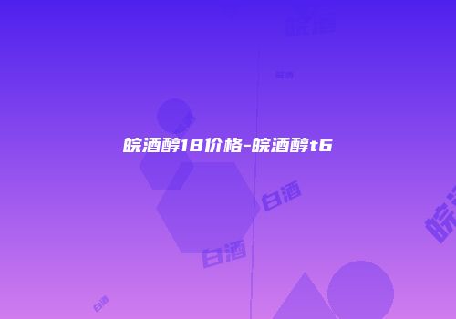 皖酒醇18价格-皖酒醇t6