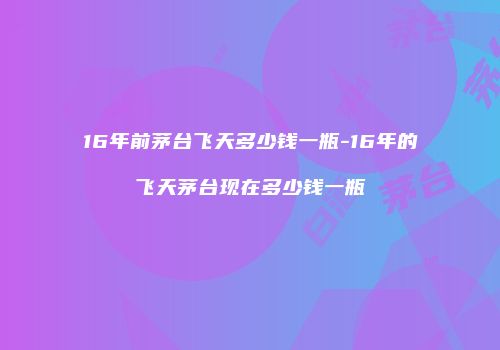 16年前茅台飞天多少钱一瓶-16年的飞天茅台现在多少钱一瓶