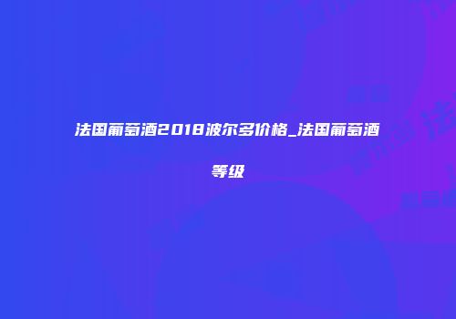 法国葡萄酒2018波尔多价格_法国葡萄酒等级