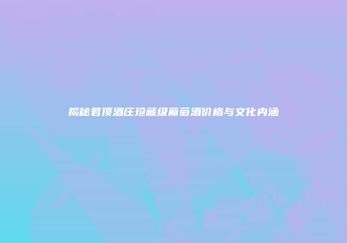 揭秘君顶酒庄珍藏级葡萄酒价格与文化内涵