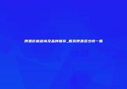 啤酒价格查询及品牌推荐_瓶装啤酒多少钱一瓶