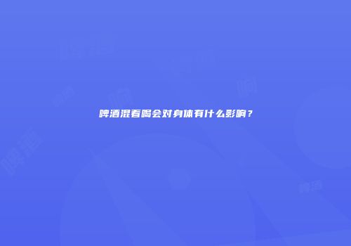 啤酒混着喝会对身体有什么影响？