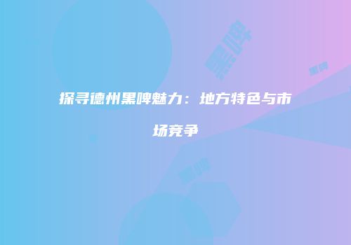 探寻德州黑啤魅力：地方特色与市场竞争