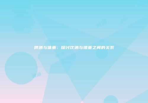 啤酒与体重：探讨饮酒与增重之间的关系
