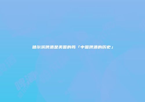 哈尔滨啤酒是美国的吗「中国啤酒的历史」