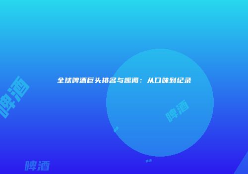 全球啤酒巨头排名与趣闻：从口味到纪录