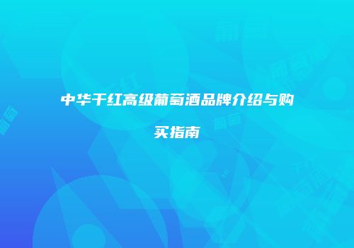 中华干红高级葡萄酒品牌介绍与购买指南