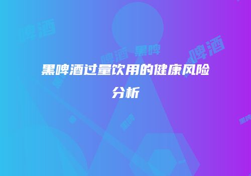 黑啤酒过量饮用的健康风险分析