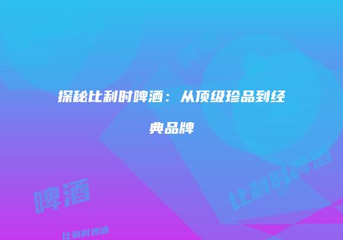 探秘比利时啤酒：从顶级珍品到经典品牌