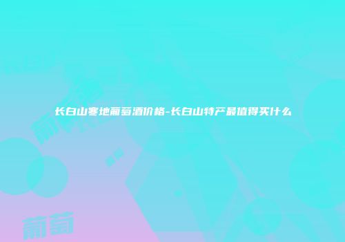 长白山寒地葡萄酒价格-长白山特产最值得买什么