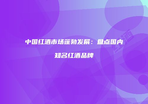 中国红酒市场蓬勃发展：盘点国内知名红酒品牌