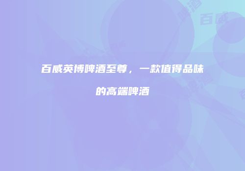 百威英博啤酒至尊，一款值得品味的高端啤酒