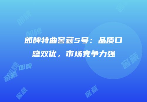 郎牌特曲窖藏5号：品质口感双优，市场竞争力强