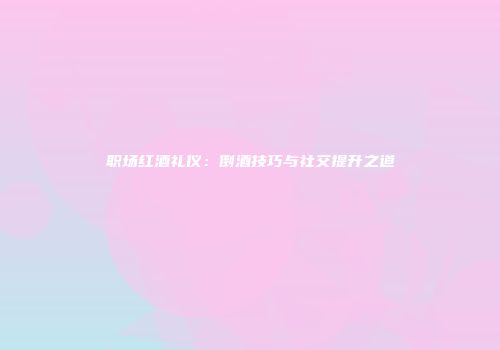职场红酒礼仪：倒酒技巧与社交提升之道
