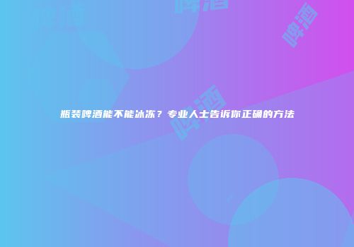 瓶装啤酒能不能冰冻？专业人士告诉你正确的方法