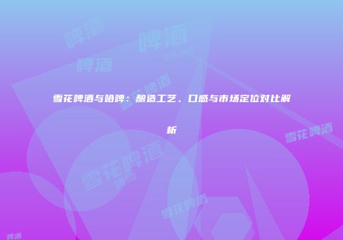 雪花啤酒与哈啤：酿造工艺、口感与市场定位对比解析