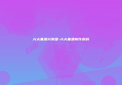 六大基酒分别是-六大基酒制作原料