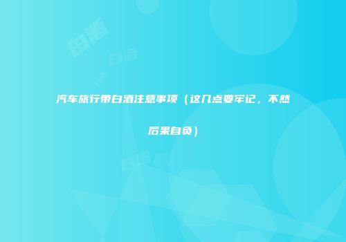 汽车旅行带白酒注意事项（这几点要牢记，不然后果自负）