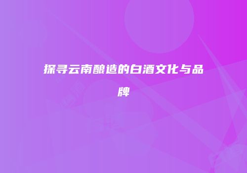 探寻云南酿造的白酒文化与品牌