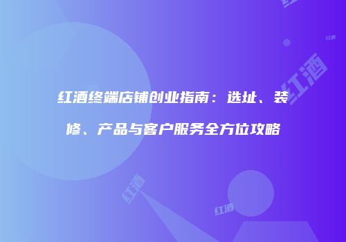 红酒终端店铺创业指南：选址、装修、产品与客户服务全方位攻略