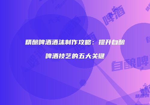 精酿啤酒酒沫制作攻略：提升自酿啤酒技艺的五大关键
