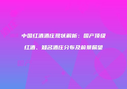 中国红酒酒庄现状解析：国产顶级红酒、知名酒庄分布及前景展望