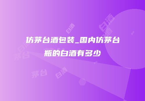仿茅台酒包装_国内仿茅台瓶的白酒有多少