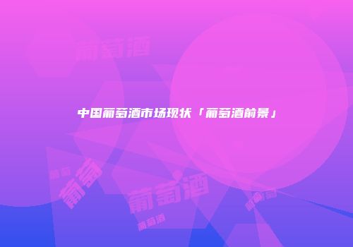 中国葡萄酒市场现状「葡萄酒前景」