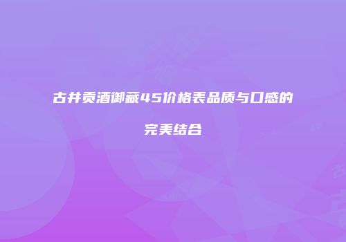 古井贡酒御藏45价格表品质与口感的完美结合