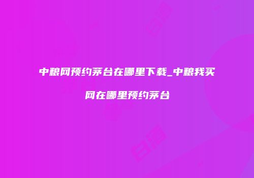 中粮网预约茅台在哪里下载_中粮我买网在哪里预约茅台