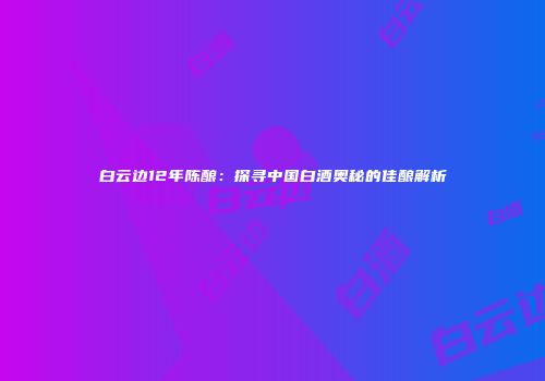 白云边12年陈酿：探寻中国白酒奥秘的佳酿解析