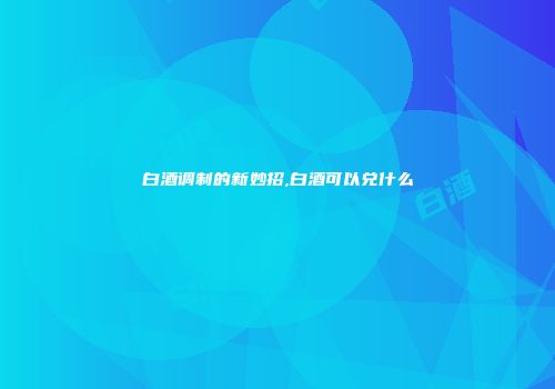 白酒调制的新妙招,白酒可以兑什么