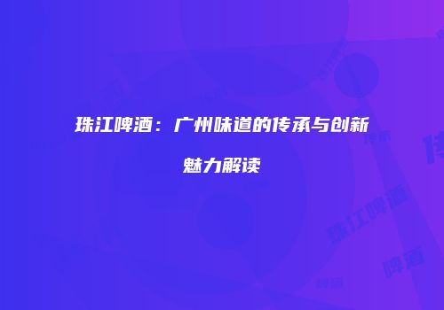 珠江啤酒：广州味道的传承与创新魅力解读