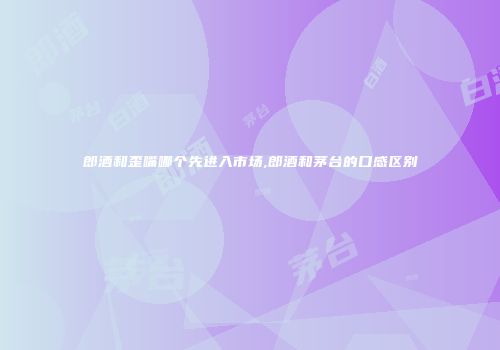 郎酒和歪嘴哪个先进入市场,郎酒和茅台的口感区别