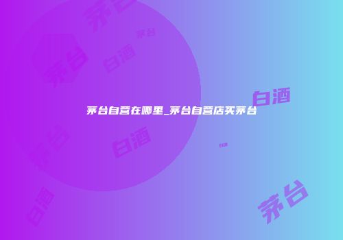 茅台自营在哪里_茅台自营店买茅台