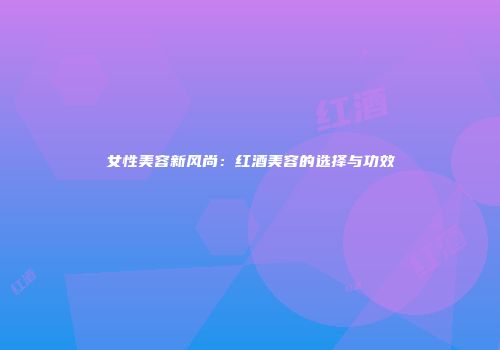 女性美容新风尚：红酒美容的选择与功效