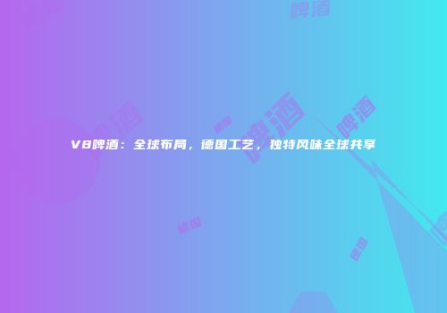 V8啤酒：全球布局，德国工艺，独特风味全球共享