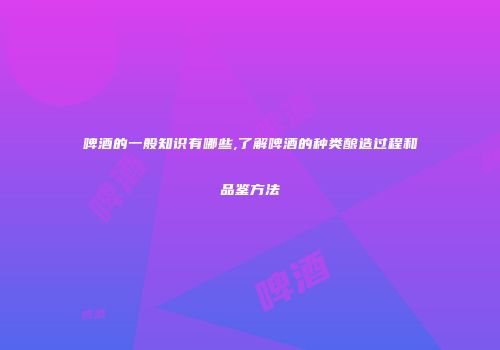 啤酒的一般知识有哪些,了解啤酒的种类酿造过程和品鉴方法