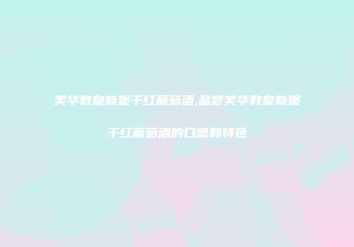 芙华教皇新堡干红葡萄酒,品尝芙华教皇新堡干红葡萄酒的口感和特色