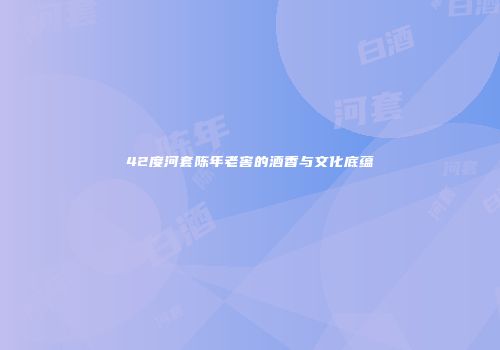 42度河套陈年老窖的酒香与文化底蕴