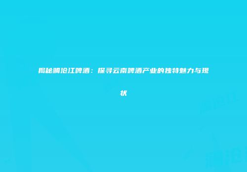 揭秘澜沧江啤酒：探寻云南啤酒产业的独特魅力与现状