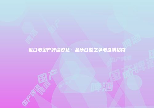 进口与国产啤酒对比：品质口感之争与选购指南
