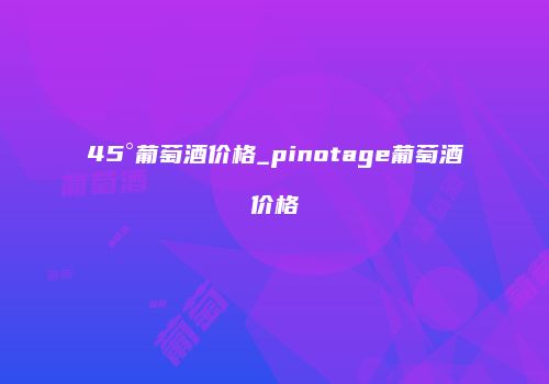 45°葡萄酒价格_pinotage葡萄酒价格