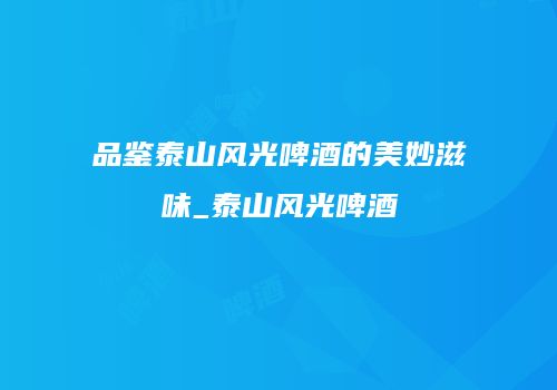 品鉴泰山风光啤酒的美妙滋味_泰山风光啤酒