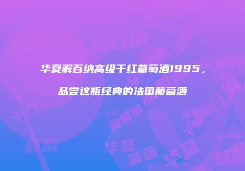 华夏解百纳高级干红葡萄酒1995，品尝这瓶经典的法国葡萄酒