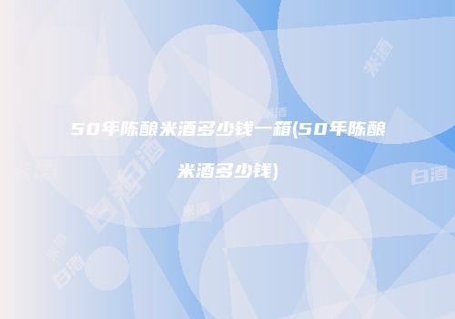 50年陈酿米酒多少钱一箱(50年陈酿米酒多少钱)