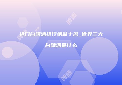进口白啤酒排行榜前十名_世界三大白啤酒是什么