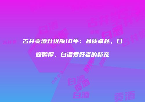 古井贡酒升级版10年：品质卓越，口感醇厚，白酒爱好者的新宠