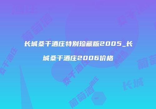 长城桑干酒庄特别珍藏版2005_长城桑干酒庄2006价格